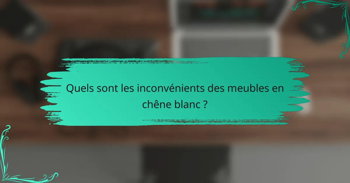 Quels sont les inconvénients des meubles en chêne blanc ?